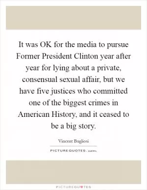 It was OK for the media to pursue Former President Clinton year after year for lying about a private, consensual sexual affair, but we have five justices who committed one of the biggest crimes in American History, and it ceased to be a big story Picture Quote #1