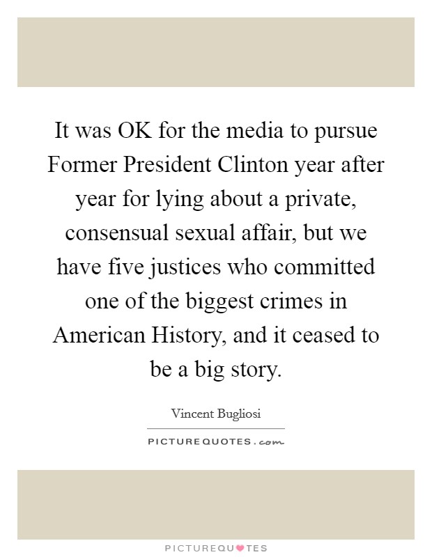 It was OK for the media to pursue Former President Clinton year after year for lying about a private, consensual sexual affair, but we have five justices who committed one of the biggest crimes in American History, and it ceased to be a big story. Picture Quote #1