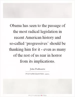 Obama has seen to the passage of the most radical legislation in recent American history and so-called ‘progressives’ should be thanking him for it - even as many of the rest of us rear in horror from its implications Picture Quote #1