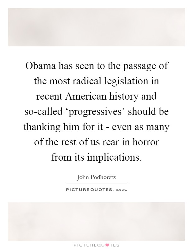 Obama has seen to the passage of the most radical legislation in recent American history and so-called ‘progressives' should be thanking him for it - even as many of the rest of us rear in horror from its implications. Picture Quote #1