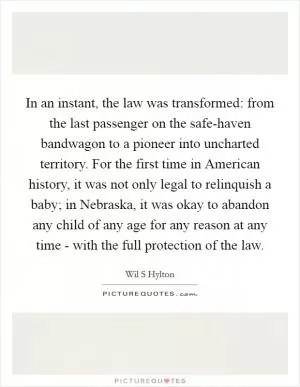 In an instant, the law was transformed: from the last passenger on the safe-haven bandwagon to a pioneer into uncharted territory. For the first time in American history, it was not only legal to relinquish a baby; in Nebraska, it was okay to abandon any child of any age for any reason at any time - with the full protection of the law Picture Quote #1