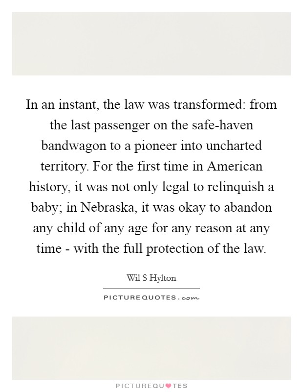 In an instant, the law was transformed: from the last passenger on the safe-haven bandwagon to a pioneer into uncharted territory. For the first time in American history, it was not only legal to relinquish a baby; in Nebraska, it was okay to abandon any child of any age for any reason at any time - with the full protection of the law. Picture Quote #1
