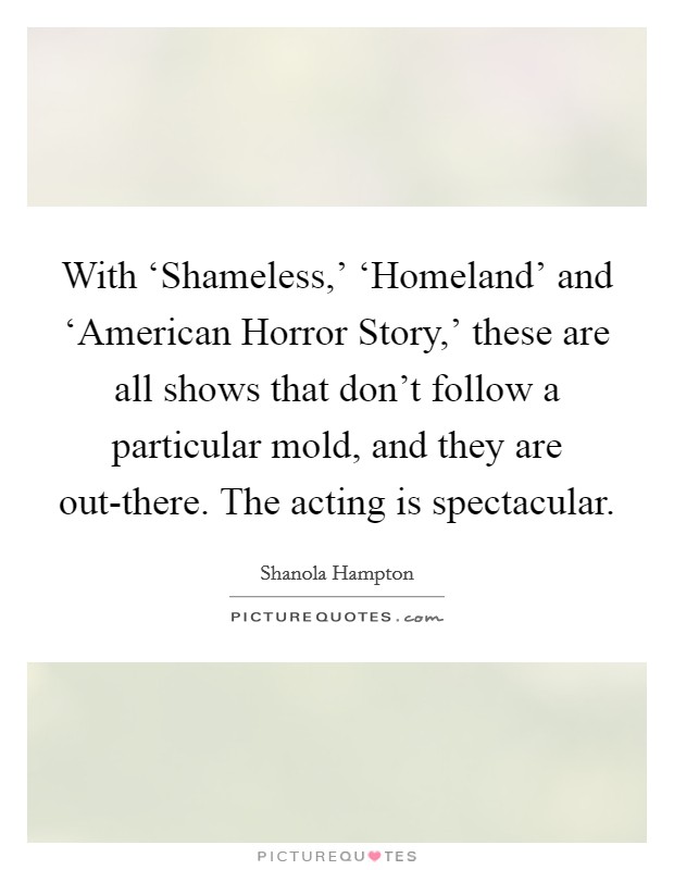 With ‘Shameless,' ‘Homeland' and ‘American Horror Story,' these are all shows that don't follow a particular mold, and they are out-there. The acting is spectacular. Picture Quote #1