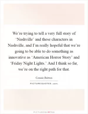 We’re trying to tell a very full story of ‘Nashville’ and these characters in Nashville, and I’m really hopeful that we’re going to be able to do something as innovative as ‘American Horror Story’ and ‘Friday Night Lights.’ And I think so far, we’re on the right path for that Picture Quote #1