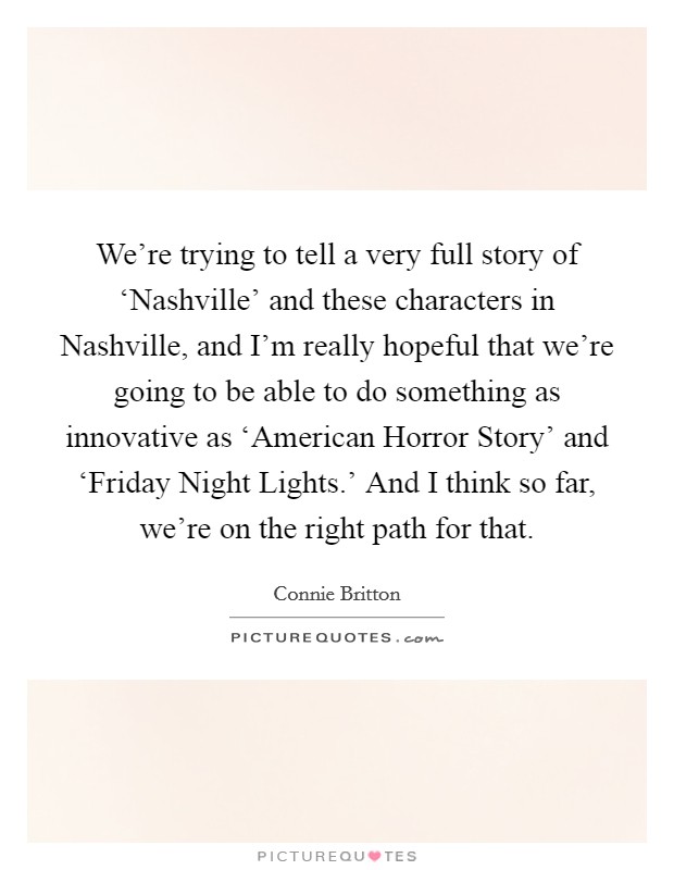 We're trying to tell a very full story of ‘Nashville' and these characters in Nashville, and I'm really hopeful that we're going to be able to do something as innovative as ‘American Horror Story' and ‘Friday Night Lights.' And I think so far, we're on the right path for that. Picture Quote #1