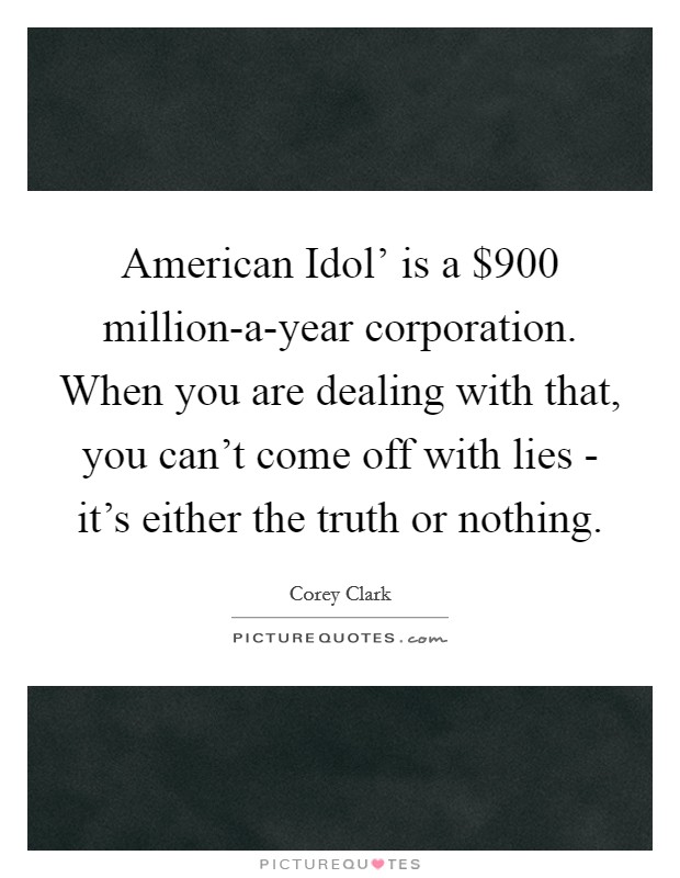 American Idol' is a $900 million-a-year corporation. When you are dealing with that, you can't come off with lies - it's either the truth or nothing. Picture Quote #1