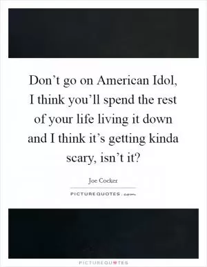 Don’t go on American Idol, I think you’ll spend the rest of your life living it down and I think it’s getting kinda scary, isn’t it? Picture Quote #1