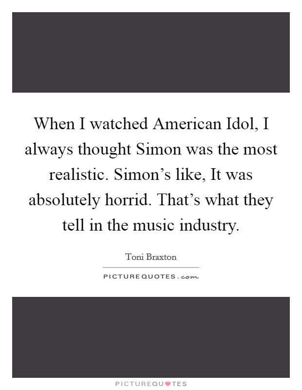 When I watched American Idol, I always thought Simon was the most realistic. Simon's like, It was absolutely horrid. That's what they tell in the music industry. Picture Quote #1