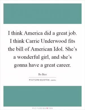 I think America did a great job. I think Carrie Underwood fits the bill of American Idol. She’s a wonderful girl, and she’s gonna have a great career Picture Quote #1