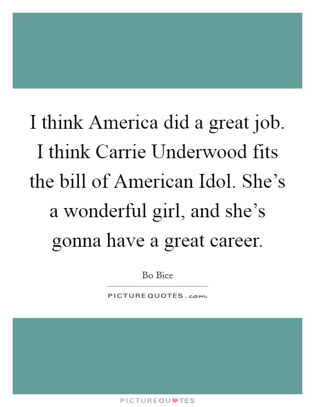 I think America did a great job. I think Carrie Underwood fits the bill of American Idol. She's a wonderful girl, and she's gonna have a great career. Picture Quote #1