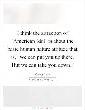 I think the attraction of ‘American Idol’ is about the basic human nature attitude that is, ‘We can put you up there. But we can take you down.’ Picture Quote #1