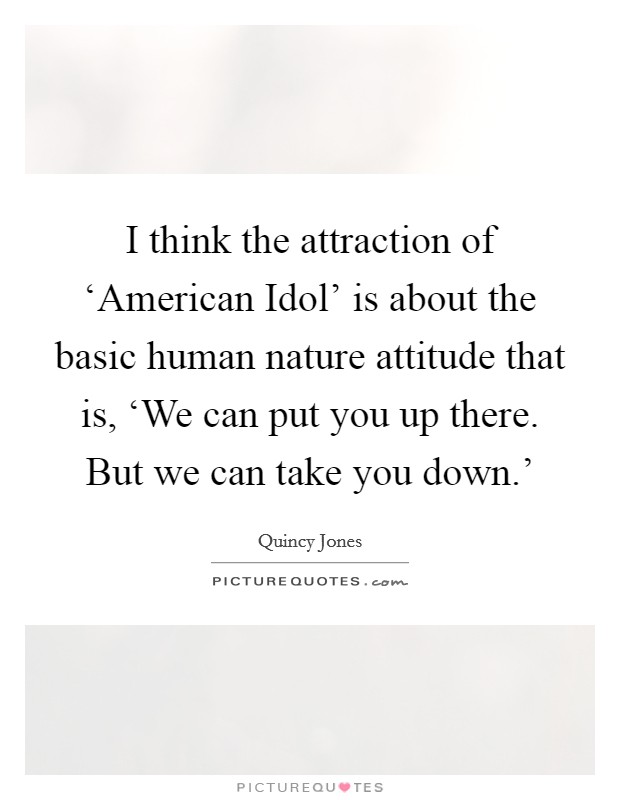 I think the attraction of ‘American Idol' is about the basic human nature attitude that is, ‘We can put you up there. But we can take you down.' Picture Quote #1