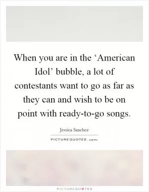 When you are in the ‘American Idol’ bubble, a lot of contestants want to go as far as they can and wish to be on point with ready-to-go songs Picture Quote #1