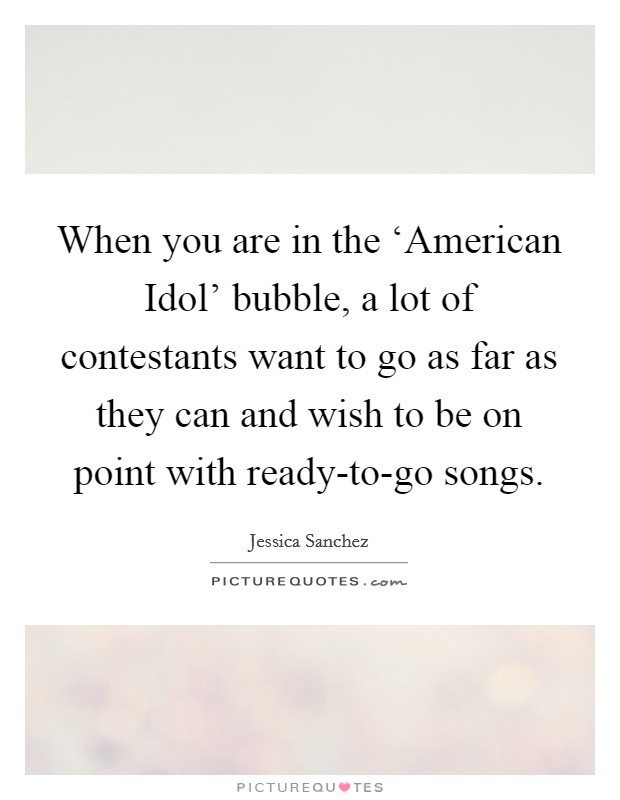 When you are in the ‘American Idol' bubble, a lot of contestants want to go as far as they can and wish to be on point with ready-to-go songs. Picture Quote #1