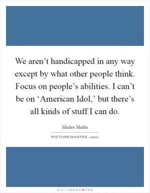 We aren’t handicapped in any way except by what other people think. Focus on people’s abilities. I can’t be on ‘American Idol,’ but there’s all kinds of stuff I can do Picture Quote #1