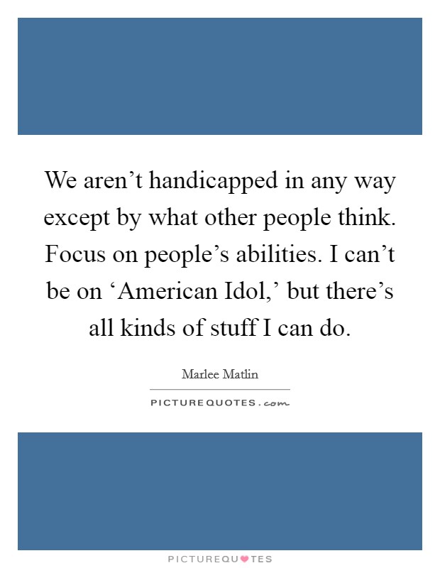 We aren't handicapped in any way except by what other people think. Focus on people's abilities. I can't be on ‘American Idol,' but there's all kinds of stuff I can do. Picture Quote #1