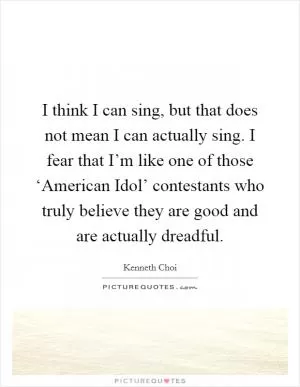 I think I can sing, but that does not mean I can actually sing. I fear that I’m like one of those ‘American Idol’ contestants who truly believe they are good and are actually dreadful Picture Quote #1