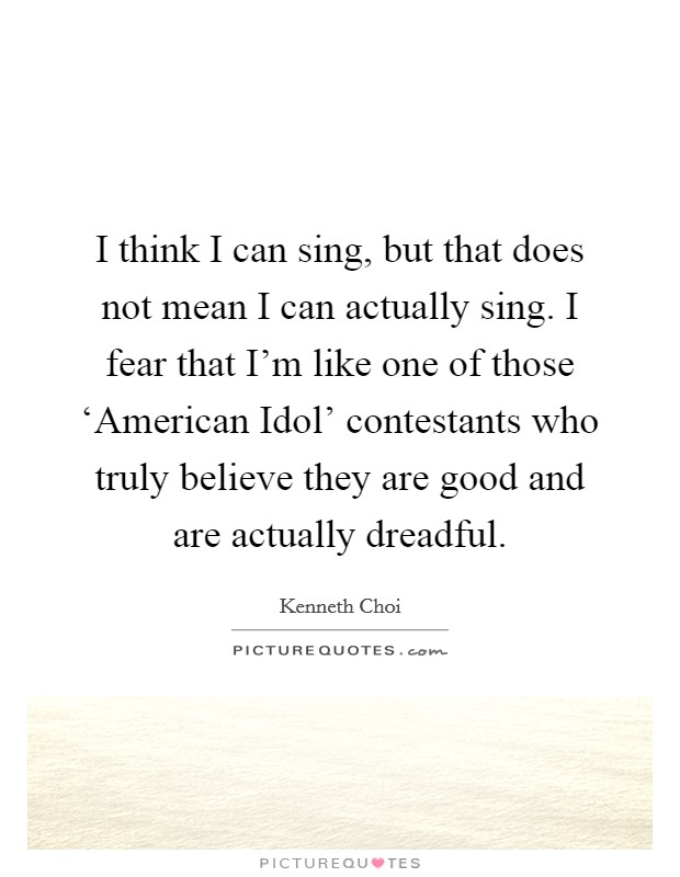 I think I can sing, but that does not mean I can actually sing. I fear that I'm like one of those ‘American Idol' contestants who truly believe they are good and are actually dreadful. Picture Quote #1
