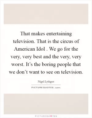 That makes entertaining television. That is the circus of American Idol . We go for the very, very best and the very, very worst. It’s the boring people that we don’t want to see on television Picture Quote #1
