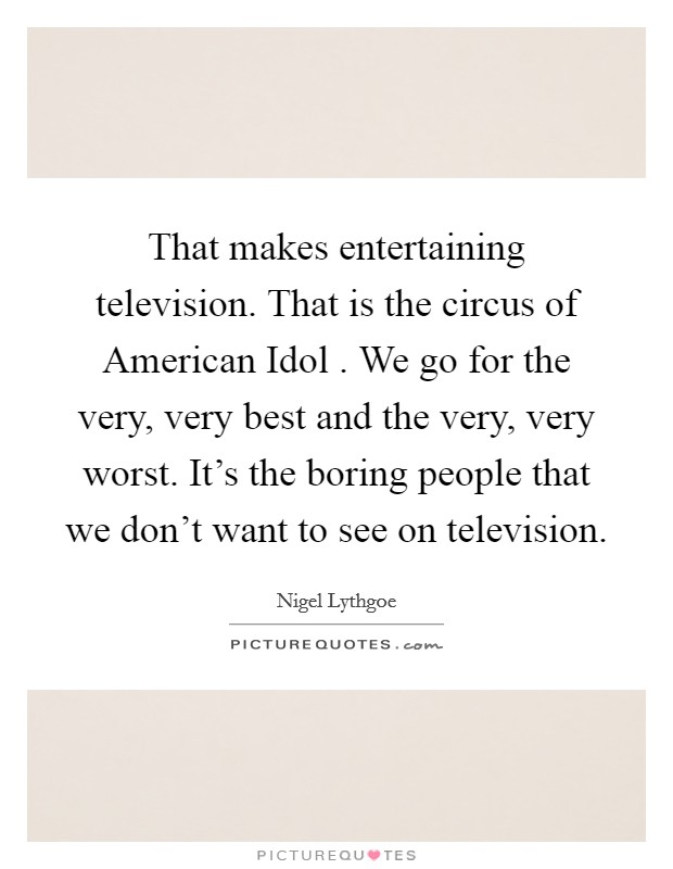 That makes entertaining television. That is the circus of American Idol . We go for the very, very best and the very, very worst. It's the boring people that we don't want to see on television. Picture Quote #1