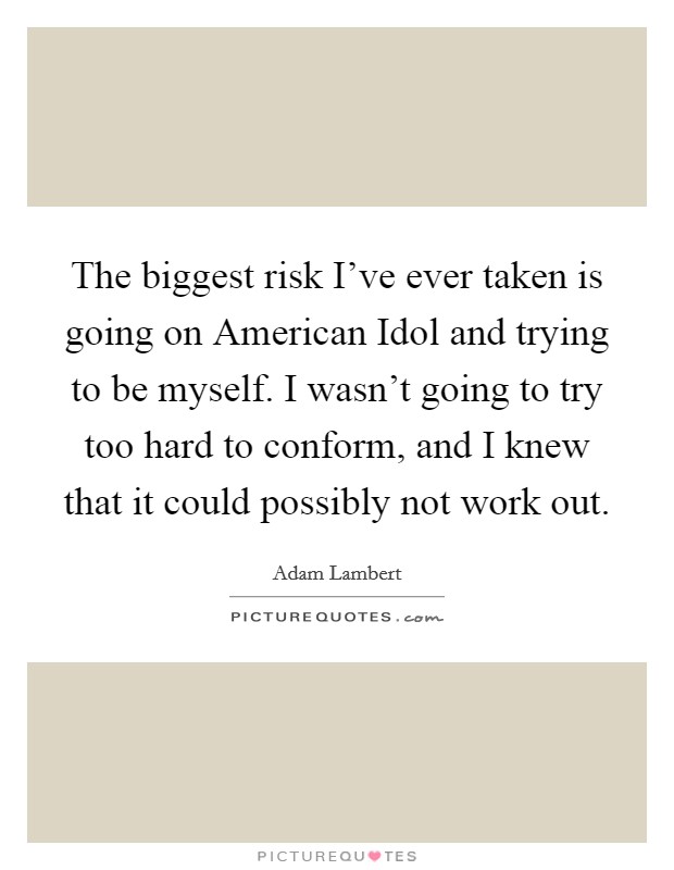The biggest risk I've ever taken is going on American Idol and trying to be myself. I wasn't going to try too hard to conform, and I knew that it could possibly not work out. Picture Quote #1