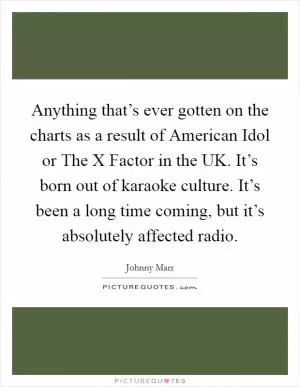 Anything that’s ever gotten on the charts as a result of American Idol or The X Factor in the UK. It’s born out of karaoke culture. It’s been a long time coming, but it’s absolutely affected radio Picture Quote #1