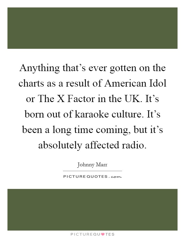 Anything that's ever gotten on the charts as a result of American Idol or The X Factor in the UK. It's born out of karaoke culture. It's been a long time coming, but it's absolutely affected radio. Picture Quote #1