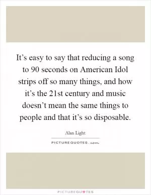 It’s easy to say that reducing a song to 90 seconds on American Idol strips off so many things, and how it’s the 21st century and music doesn’t mean the same things to people and that it’s so disposable Picture Quote #1
