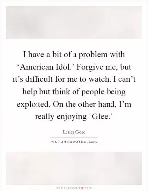 I have a bit of a problem with ‘American Idol.’ Forgive me, but it’s difficult for me to watch. I can’t help but think of people being exploited. On the other hand, I’m really enjoying ‘Glee.’ Picture Quote #1