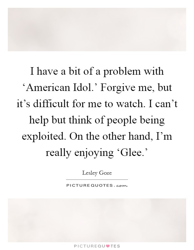 I have a bit of a problem with ‘American Idol.' Forgive me, but it's difficult for me to watch. I can't help but think of people being exploited. On the other hand, I'm really enjoying ‘Glee.' Picture Quote #1