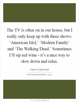 The TV is often on in our house, but I really only keep up with three shows: ‘American Idol,’ ‘Modern Family’ and ‘The Walking Dead.’ Sometimes I’ll sip red wine - it’s a nice way to slow down and relax Picture Quote #1