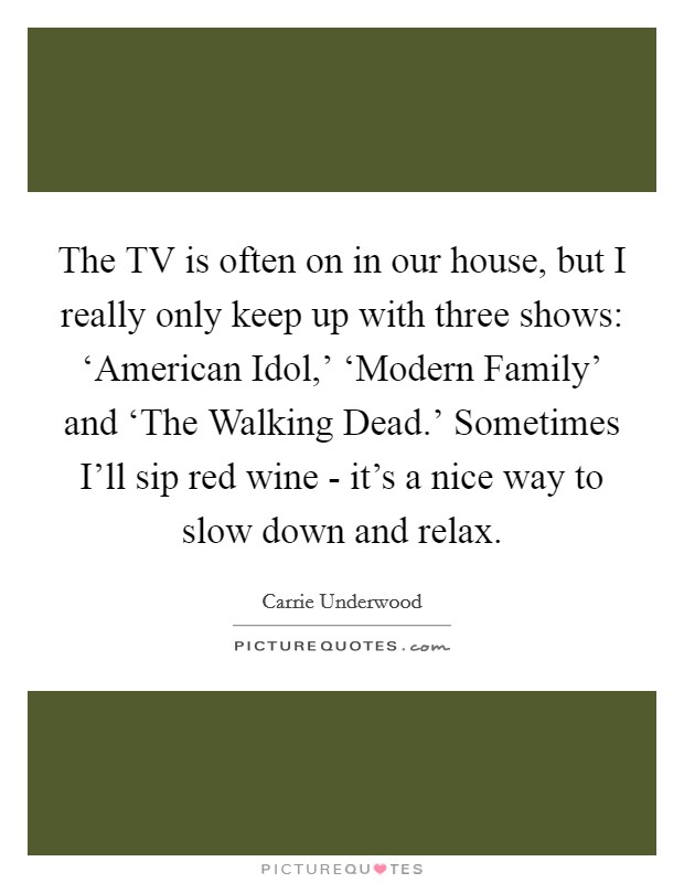 The TV is often on in our house, but I really only keep up with three shows: ‘American Idol,' ‘Modern Family' and ‘The Walking Dead.' Sometimes I'll sip red wine - it's a nice way to slow down and relax. Picture Quote #1