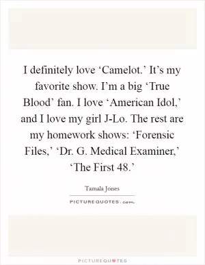 I definitely love ‘Camelot.’ It’s my favorite show. I’m a big ‘True Blood’ fan. I love ‘American Idol,’ and I love my girl J-Lo. The rest are my homework shows: ‘Forensic Files,’ ‘Dr. G. Medical Examiner,’ ‘The First 48.’ Picture Quote #1