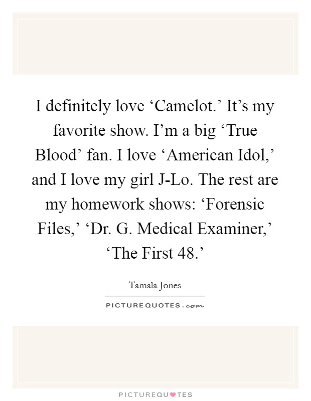 I definitely love ‘Camelot.' It's my favorite show. I'm a big ‘True Blood' fan. I love ‘American Idol,' and I love my girl J-Lo. The rest are my homework shows: ‘Forensic Files,' ‘Dr. G. Medical Examiner,' ‘The First 48.' Picture Quote #1