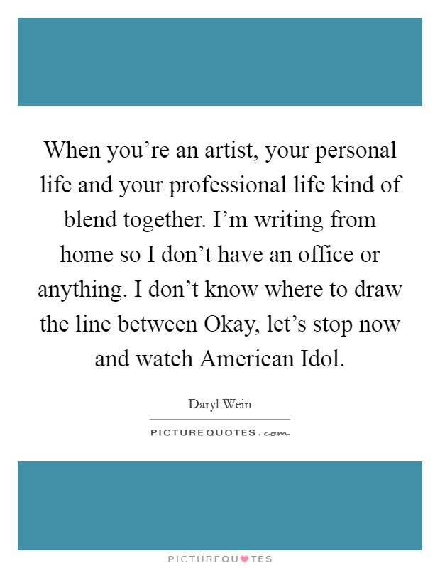 When you're an artist, your personal life and your professional life kind of blend together. I'm writing from home so I don't have an office or anything. I don't know where to draw the line between Okay, let's stop now and watch American Idol. Picture Quote #1