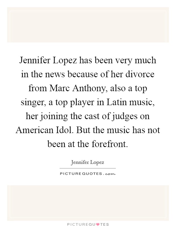 Jennifer Lopez has been very much in the news because of her divorce from Marc Anthony, also a top singer, a top player in Latin music, her joining the cast of judges on American Idol. But the music has not been at the forefront. Picture Quote #1