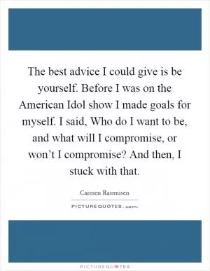 The best advice I could give is be yourself. Before I was on the American Idol show I made goals for myself. I said, Who do I want to be, and what will I compromise, or won’t I compromise? And then, I stuck with that Picture Quote #1