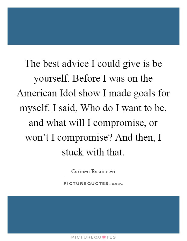 The best advice I could give is be yourself. Before I was on the American Idol show I made goals for myself. I said, Who do I want to be, and what will I compromise, or won't I compromise? And then, I stuck with that. Picture Quote #1