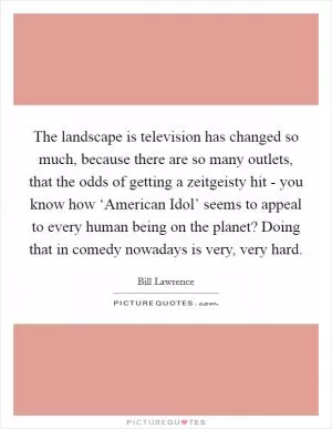 The landscape is television has changed so much, because there are so many outlets, that the odds of getting a zeitgeisty hit - you know how ‘American Idol’ seems to appeal to every human being on the planet? Doing that in comedy nowadays is very, very hard Picture Quote #1