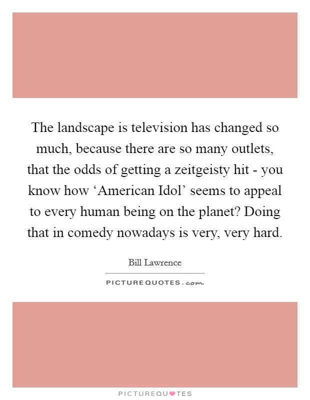 The landscape is television has changed so much, because there are so many outlets, that the odds of getting a zeitgeisty hit - you know how ‘American Idol' seems to appeal to every human being on the planet? Doing that in comedy nowadays is very, very hard. Picture Quote #1