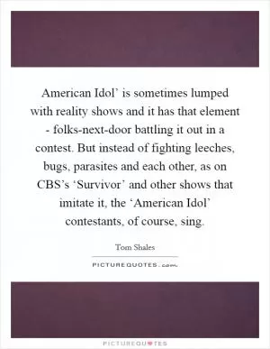 American Idol’ is sometimes lumped with reality shows and it has that element - folks-next-door battling it out in a contest. But instead of fighting leeches, bugs, parasites and each other, as on CBS’s ‘Survivor’ and other shows that imitate it, the ‘American Idol’ contestants, of course, sing Picture Quote #1