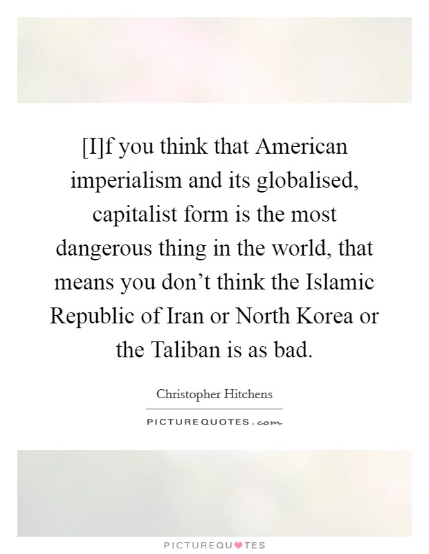 [I]f you think that American imperialism and its globalised, capitalist form is the most dangerous thing in the world, that means you don't think the Islamic Republic of Iran or North Korea or the Taliban is as bad. Picture Quote #1