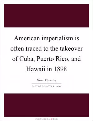 American imperialism is often traced to the takeover of Cuba, Puerto Rico, and Hawaii in 1898 Picture Quote #1