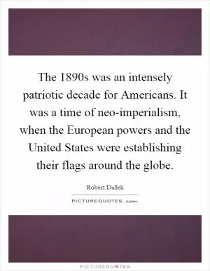 The 1890s was an intensely patriotic decade for Americans. It was a time of neo-imperialism, when the European powers and the United States were establishing their flags around the globe Picture Quote #1