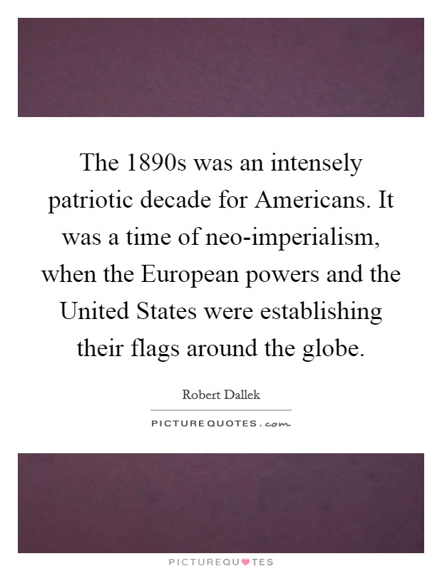 The 1890s was an intensely patriotic decade for Americans. It was a time of neo-imperialism, when the European powers and the United States were establishing their flags around the globe. Picture Quote #1