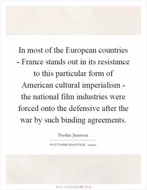 In most of the European countries - France stands out in its resistance to this particular form of American cultural imperialism - the national film industries were forced onto the defensive after the war by such binding agreements Picture Quote #1