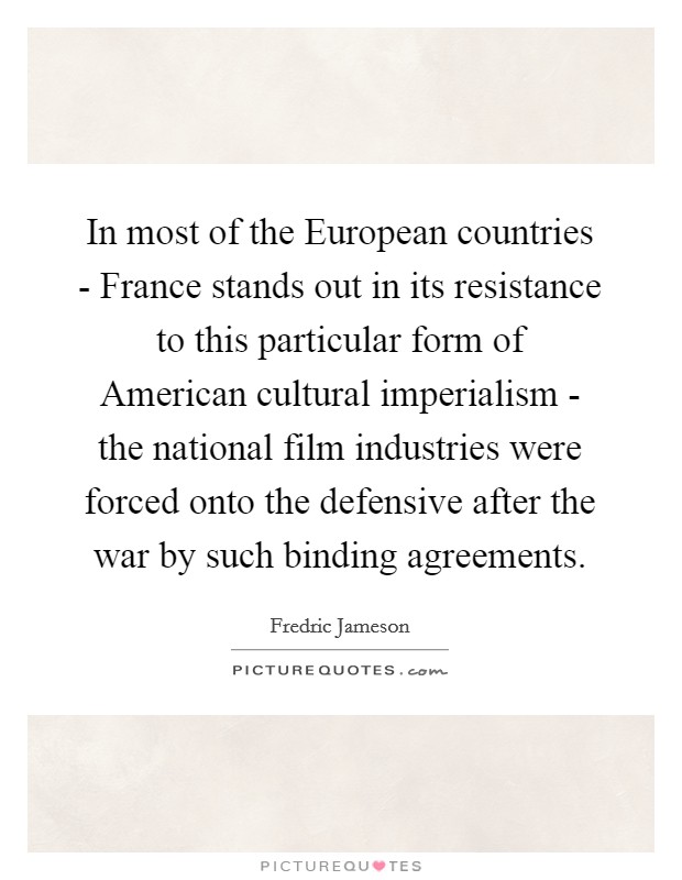 In most of the European countries - France stands out in its resistance to this particular form of American cultural imperialism - the national film industries were forced onto the defensive after the war by such binding agreements. Picture Quote #1