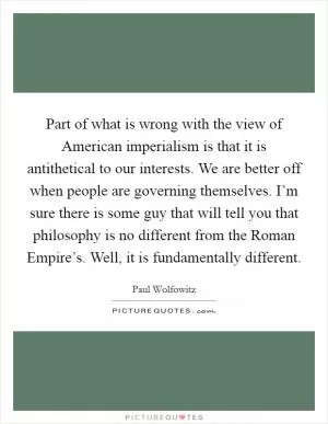 Part of what is wrong with the view of American imperialism is that it is antithetical to our interests. We are better off when people are governing themselves. I’m sure there is some guy that will tell you that philosophy is no different from the Roman Empire’s. Well, it is fundamentally different Picture Quote #1