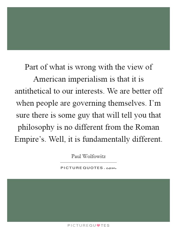 Part of what is wrong with the view of American imperialism is that it is antithetical to our interests. We are better off when people are governing themselves. I'm sure there is some guy that will tell you that philosophy is no different from the Roman Empire's. Well, it is fundamentally different. Picture Quote #1