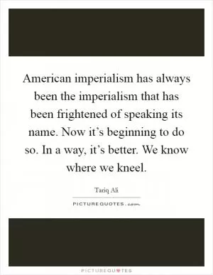 American imperialism has always been the imperialism that has been frightened of speaking its name. Now it’s beginning to do so. In a way, it’s better. We know where we kneel Picture Quote #1